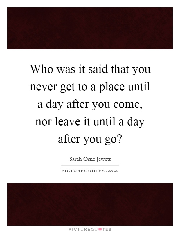 Who was it said that you never get to a place until a day after you come, nor leave it until a day after you go? Picture Quote #1
