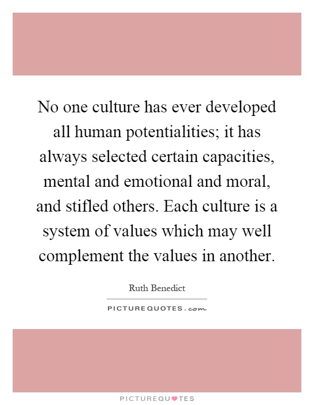 No one culture has ever developed all human potentialities; it has always selected certain capacities, mental and emotional and moral, and stifled others. Each culture is a system of values which may well complement the values in another Picture Quote #1