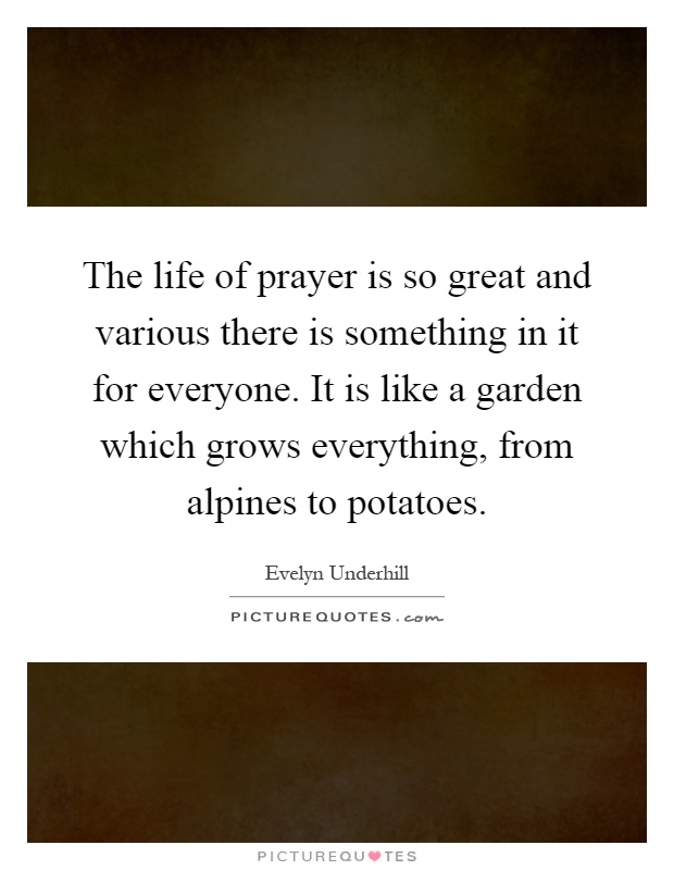 The life of prayer is so great and various there is something in it for everyone. It is like a garden which grows everything, from alpines to potatoes Picture Quote #1