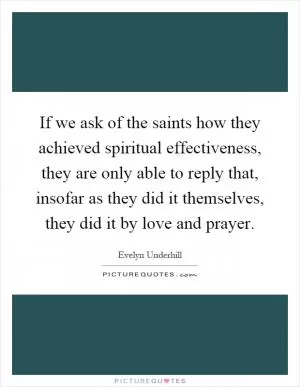 If we ask of the saints how they achieved spiritual effectiveness, they are only able to reply that, insofar as they did it themselves, they did it by love and prayer Picture Quote #1