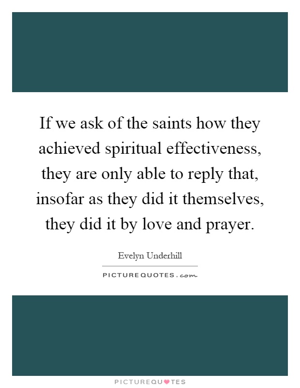 If we ask of the saints how they achieved spiritual effectiveness, they are only able to reply that, insofar as they did it themselves, they did it by love and prayer Picture Quote #1