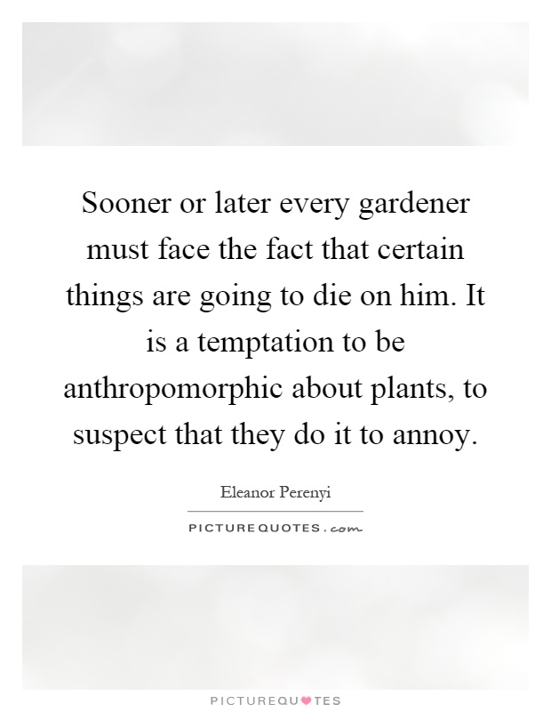 Sooner or later every gardener must face the fact that certain things are going to die on him. It is a temptation to be anthropomorphic about plants, to suspect that they do it to annoy Picture Quote #1