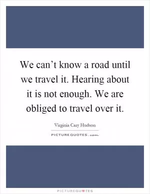 We can’t know a road until we travel it. Hearing about it is not enough. We are obliged to travel over it Picture Quote #1