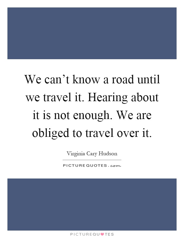 We can't know a road until we travel it. Hearing about it is not enough. We are obliged to travel over it Picture Quote #1