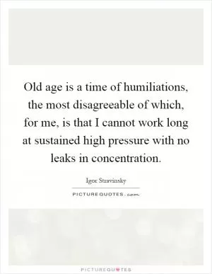 Old age is a time of humiliations, the most disagreeable of which, for me, is that I cannot work long at sustained high pressure with no leaks in concentration Picture Quote #1