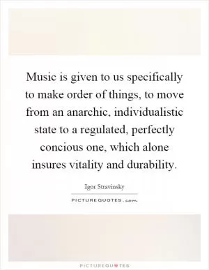 Music is given to us specifically to make order of things, to move from an anarchic, individualistic state to a regulated, perfectly concious one, which alone insures vitality and durability Picture Quote #1