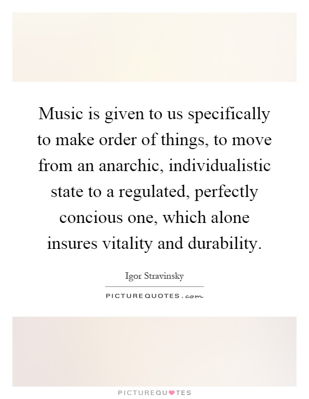 Music is given to us specifically to make order of things, to move from an anarchic, individualistic state to a regulated, perfectly concious one, which alone insures vitality and durability Picture Quote #1