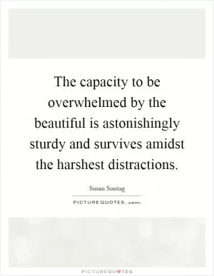 The capacity to be overwhelmed by the beautiful is astonishingly sturdy and survives amidst the harshest distractions Picture Quote #1