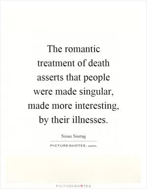 The romantic treatment of death asserts that people were made singular, made more interesting, by their illnesses Picture Quote #1