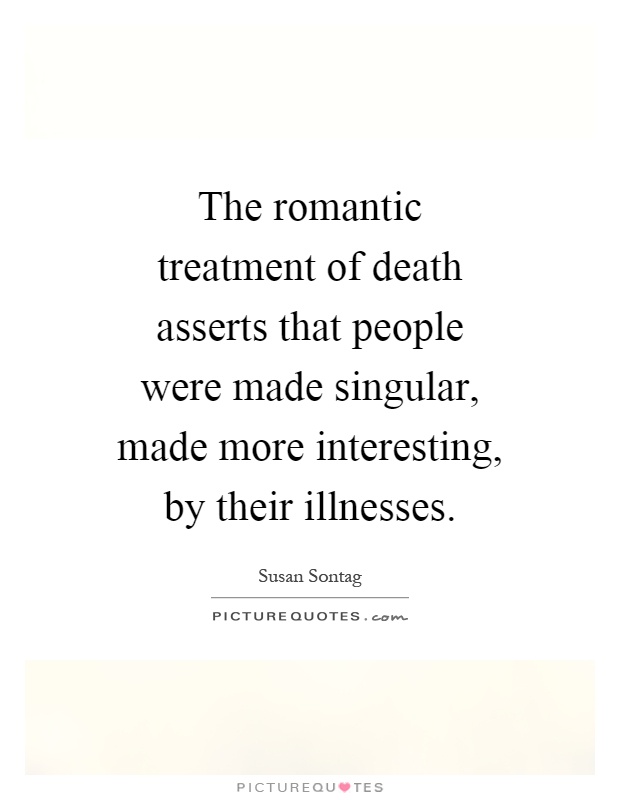 The romantic treatment of death asserts that people were made singular, made more interesting, by their illnesses Picture Quote #1