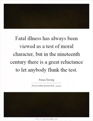 Fatal illness has always been viewed as a test of moral character, but in the nineteenth century there is a great reluctance to let anybody flunk the test Picture Quote #1