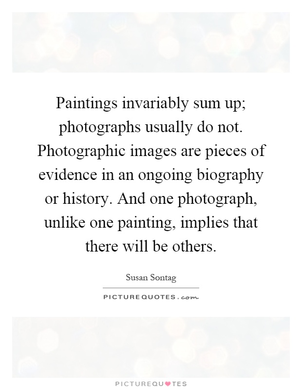 Paintings invariably sum up; photographs usually do not. Photographic images are pieces of evidence in an ongoing biography or history. And one photograph, unlike one painting, implies that there will be others Picture Quote #1
