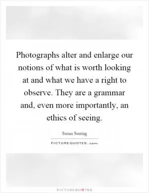 Photographs alter and enlarge our notions of what is worth looking at and what we have a right to observe. They are a grammar and, even more importantly, an ethics of seeing Picture Quote #1