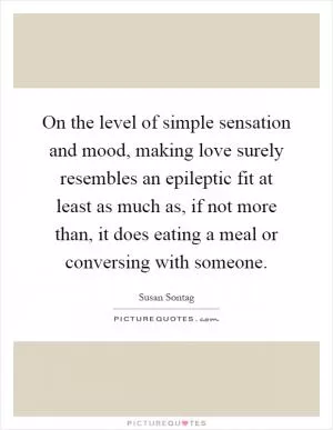On the level of simple sensation and mood, making love surely resembles an epileptic fit at least as much as, if not more than, it does eating a meal or conversing with someone Picture Quote #1