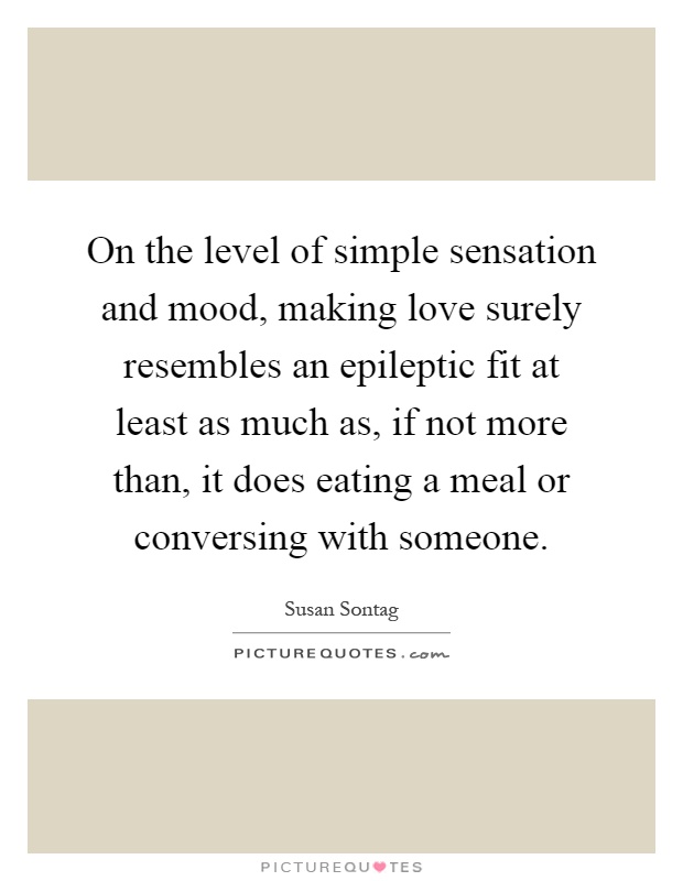 On the level of simple sensation and mood, making love surely resembles an epileptic fit at least as much as, if not more than, it does eating a meal or conversing with someone Picture Quote #1