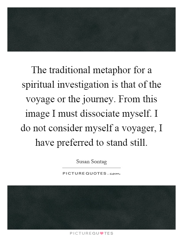 The traditional metaphor for a spiritual investigation is that of the voyage or the journey. From this image I must dissociate myself. I do not consider myself a voyager, I have preferred to stand still Picture Quote #1