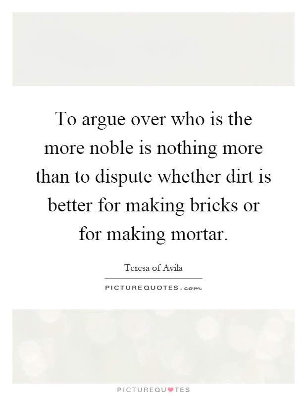 To argue over who is the more noble is nothing more than to dispute whether dirt is better for making bricks or for making mortar Picture Quote #1