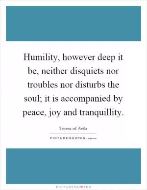 Humility, however deep it be, neither disquiets nor troubles nor disturbs the soul; it is accompanied by peace, joy and tranquillity Picture Quote #1