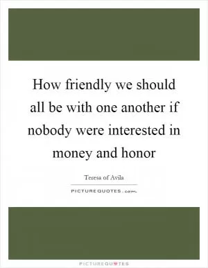 How friendly we should all be with one another if nobody were interested in money and honor Picture Quote #1