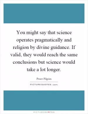 You might say that science operates pragmatically and religion by divine guidance. If valid, they would reach the same conclusions but science would take a lot longer Picture Quote #1