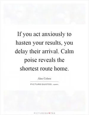 If you act anxiously to hasten your results, you delay their arrival. Calm poise reveals the shortest route home Picture Quote #1