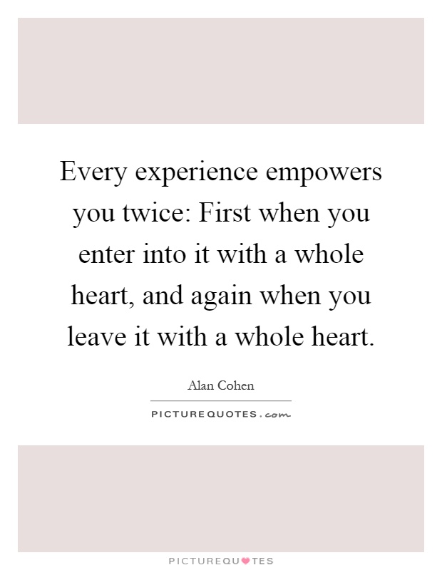 Every experience empowers you twice: First when you enter into it with a whole heart, and again when you leave it with a whole heart Picture Quote #1