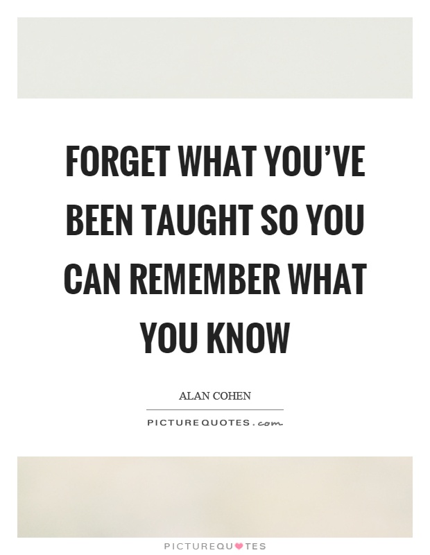 Forget what you've been taught so you can remember what you know Picture Quote #1