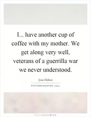 I... have another cup of coffee with my mother. We get along very well, veterans of a guerrilla war we never understood Picture Quote #1