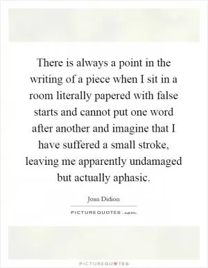 There is always a point in the writing of a piece when I sit in a room literally papered with false starts and cannot put one word after another and imagine that I have suffered a small stroke, leaving me apparently undamaged but actually aphasic Picture Quote #1