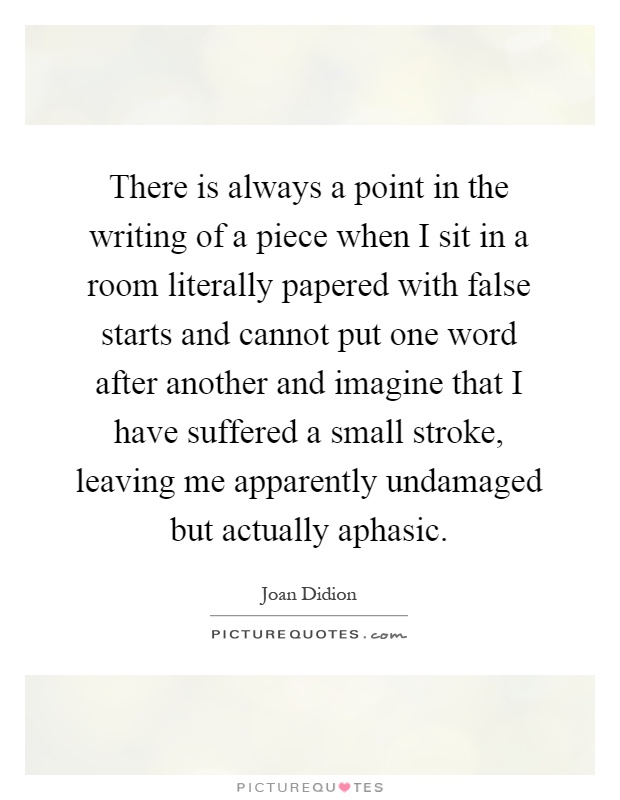 There is always a point in the writing of a piece when I sit in a room literally papered with false starts and cannot put one word after another and imagine that I have suffered a small stroke, leaving me apparently undamaged but actually aphasic Picture Quote #1