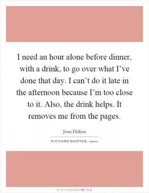I need an hour alone before dinner, with a drink, to go over what I’ve done that day. I can’t do it late in the afternoon because I’m too close to it. Also, the drink helps. It removes me from the pages Picture Quote #1