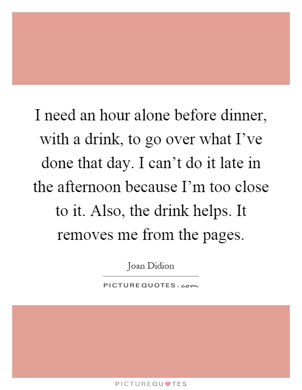 I need an hour alone before dinner, with a drink, to go over what I've done that day. I can't do it late in the afternoon because I'm too close to it. Also, the drink helps. It removes me from the pages Picture Quote #1