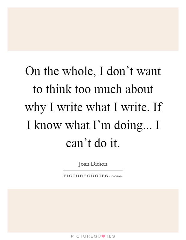 On the whole, I don't want to think too much about why I write what I write. If I know what I'm doing... I can't do it Picture Quote #1