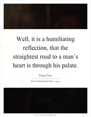 Well, it is a humiliating reflection, that the straightest road to a man’s heart is through his palate Picture Quote #1