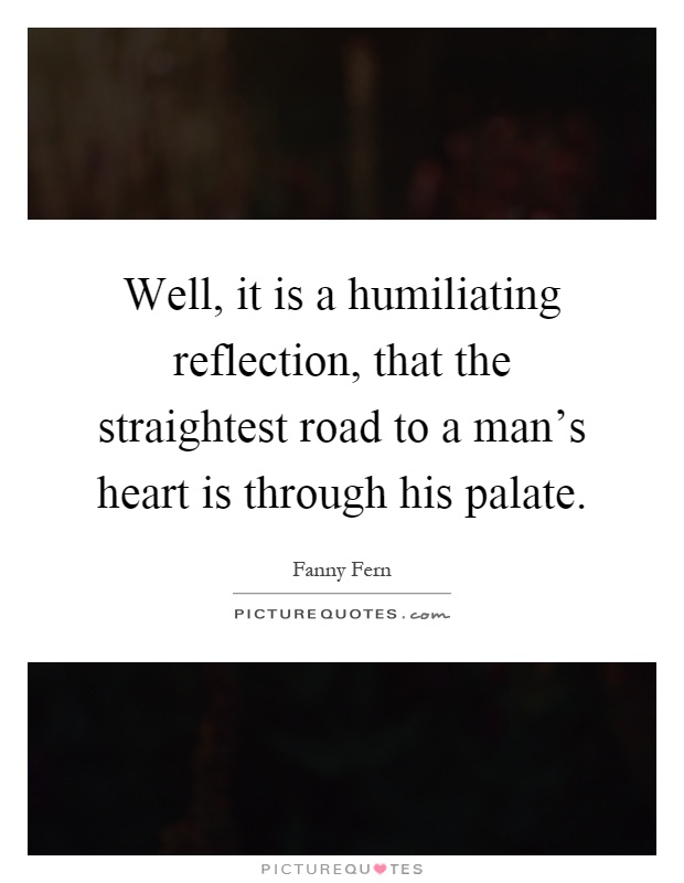 Well, it is a humiliating reflection, that the straightest road to a man's heart is through his palate Picture Quote #1