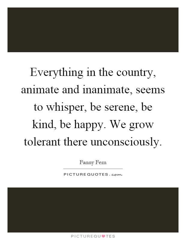Everything in the country, animate and inanimate, seems to whisper, be serene, be kind, be happy. We grow tolerant there unconsciously Picture Quote #1