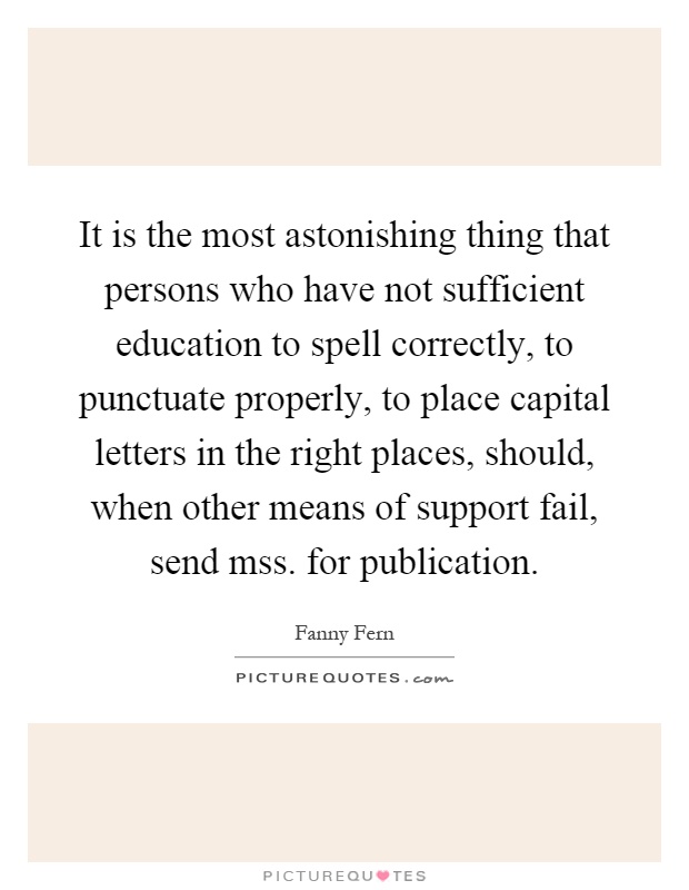 It is the most astonishing thing that persons who have not sufficient education to spell correctly, to punctuate properly, to place capital letters in the right places, should, when other means of support fail, send mss. for publication Picture Quote #1