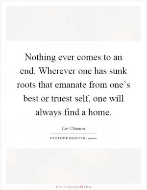Nothing ever comes to an end. Wherever one has sunk roots that emanate from one’s best or truest self, one will always find a home Picture Quote #1