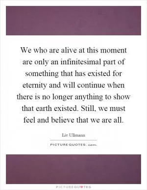 We who are alive at this moment are only an infinitesimal part of something that has existed for eternity and will continue when there is no longer anything to show that earth existed. Still, we must feel and believe that we are all Picture Quote #1