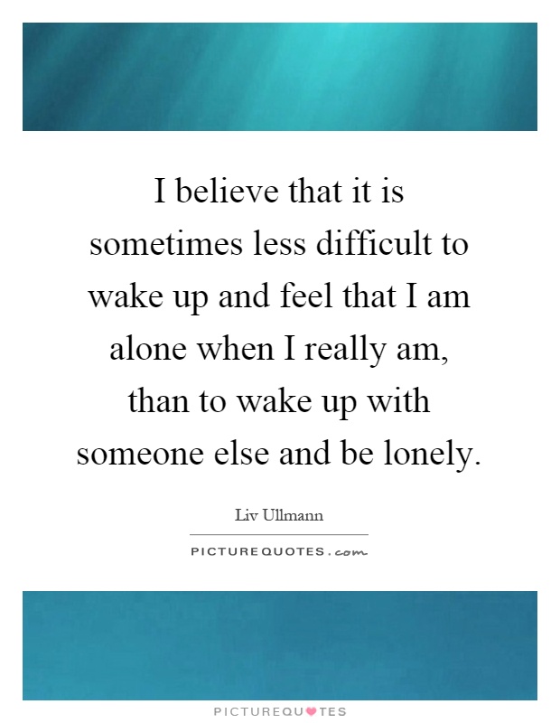 I believe that it is sometimes less difficult to wake up and feel that I am alone when I really am, than to wake up with someone else and be lonely Picture Quote #1