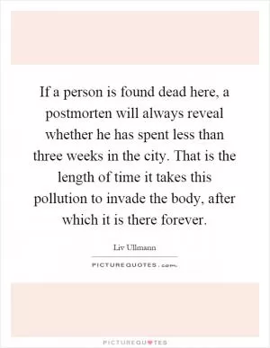 If a person is found dead here, a postmorten will always reveal whether he has spent less than three weeks in the city. That is the length of time it takes this pollution to invade the body, after which it is there forever Picture Quote #1
