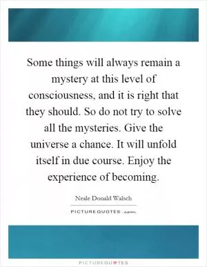 Some things will always remain a mystery at this level of consciousness, and it is right that they should. So do not try to solve all the mysteries. Give the universe a chance. It will unfold itself in due course. Enjoy the experience of becoming Picture Quote #1