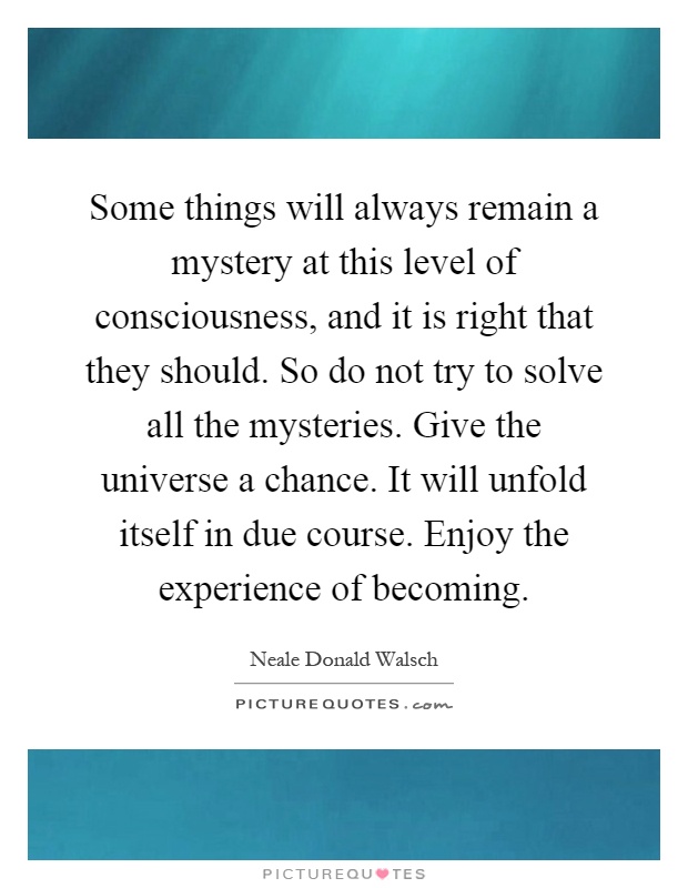 Some things will always remain a mystery at this level of consciousness, and it is right that they should. So do not try to solve all the mysteries. Give the universe a chance. It will unfold itself in due course. Enjoy the experience of becoming Picture Quote #1