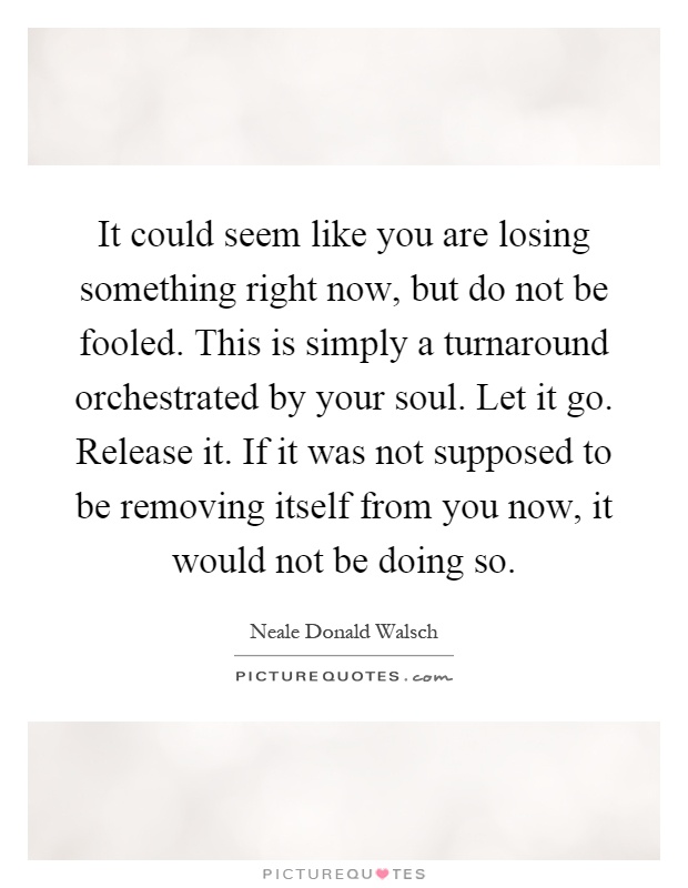 It could seem like you are losing something right now, but do not be fooled. This is simply a turnaround orchestrated by your soul. Let it go. Release it. If it was not supposed to be removing itself from you now, it would not be doing so Picture Quote #1
