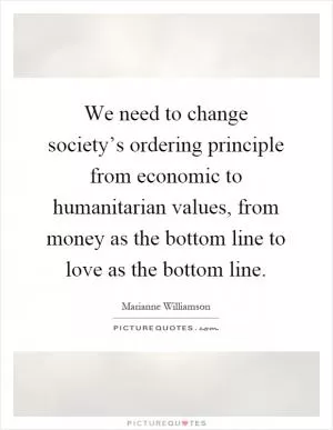 We need to change society’s ordering principle from economic to humanitarian values, from money as the bottom line to love as the bottom line Picture Quote #1