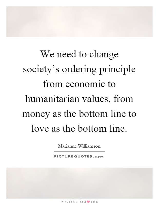 We need to change society's ordering principle from economic to humanitarian values, from money as the bottom line to love as the bottom line Picture Quote #1
