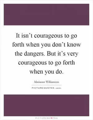 It isn’t courageous to go forth when you don’t know the dangers. But it’s very courageous to go forth when you do Picture Quote #1