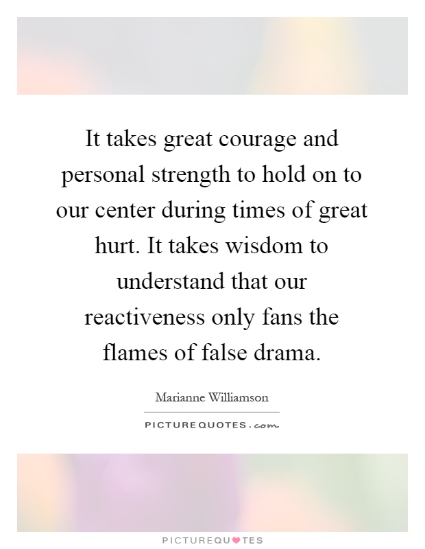It takes great courage and personal strength to hold on to our center during times of great hurt. It takes wisdom to understand that our reactiveness only fans the flames of false drama Picture Quote #1