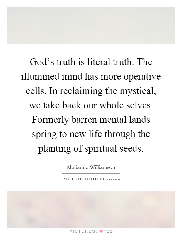 God's truth is literal truth. The illumined mind has more operative cells. In reclaiming the mystical, we take back our whole selves. Formerly barren mental lands spring to new life through the planting of spiritual seeds Picture Quote #1