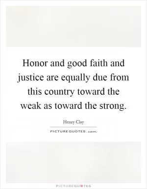 Honor and good faith and justice are equally due from this country toward the weak as toward the strong Picture Quote #1